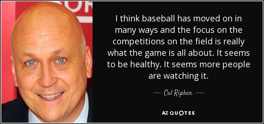 I think baseball has moved on in many ways and the focus on the competitions on the field is really what the game is all about. It seems to be healthy. It seems more people are watching it. - Cal Ripken, Jr.