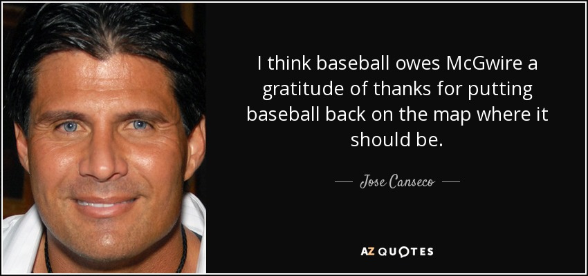 I think baseball owes McGwire a gratitude of thanks for putting baseball back on the map where it should be. - Jose Canseco