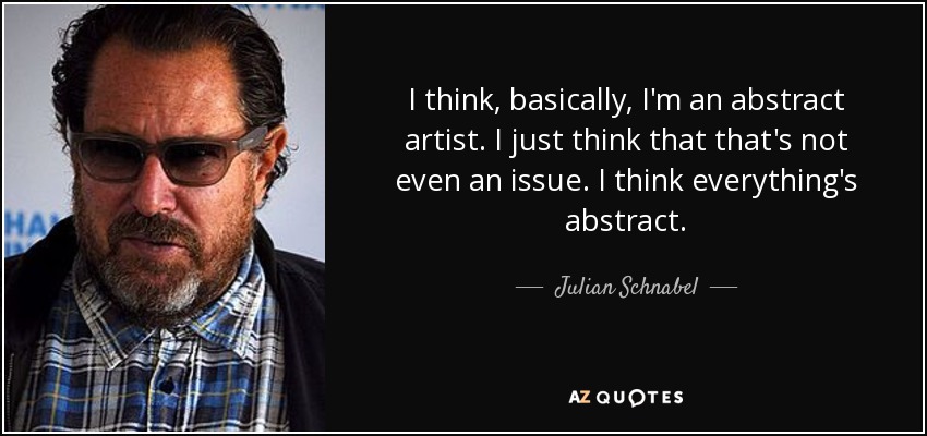 I think, basically, I'm an abstract artist. I just think that that's not even an issue. I think everything's abstract. - Julian Schnabel