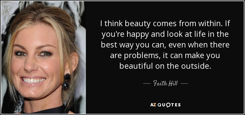 I think beauty comes from within. If you're happy and look at life in the best way you can, even when there are problems, it can make you beautiful on the outside. - Faith Hill