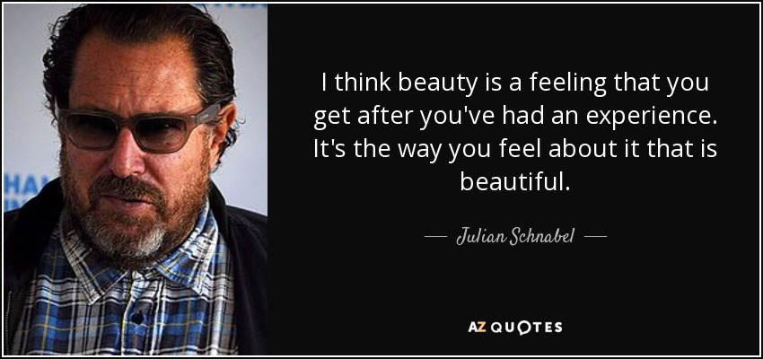 I think beauty is a feeling that you get after you've had an experience. It's the way you feel about it that is beautiful. - Julian Schnabel