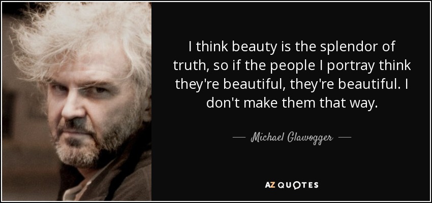 I think beauty is the splendor of truth, so if the people I portray think they're beautiful, they're beautiful. I don't make them that way. - Michael Glawogger