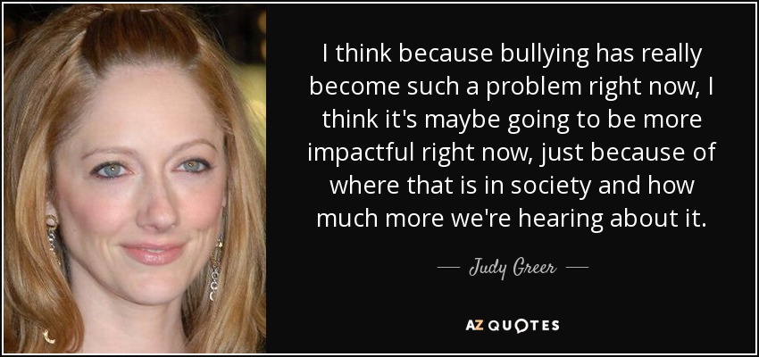 I think because bullying has really become such a problem right now, I think it's maybe going to be more impactful right now, just because of where that is in society and how much more we're hearing about it. - Judy Greer