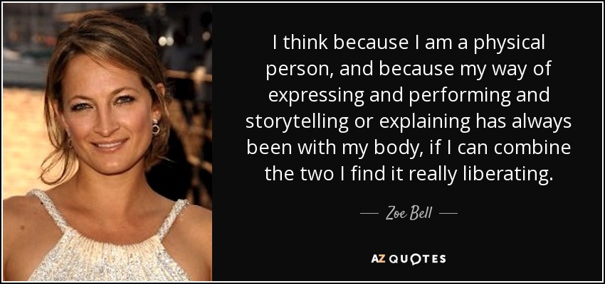 I think because I am a physical person, and because my way of expressing and performing and storytelling or explaining has always been with my body, if I can combine the two I find it really liberating. - Zoe Bell