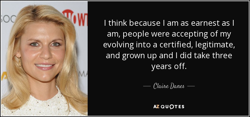 I think because I am as earnest as I am, people were accepting of my evolving into a certified, legitimate, and grown up and I did take three years off. - Claire Danes