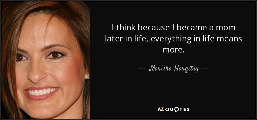 I think because I became a mom later in life, everything in life means more. - Mariska Hargitay