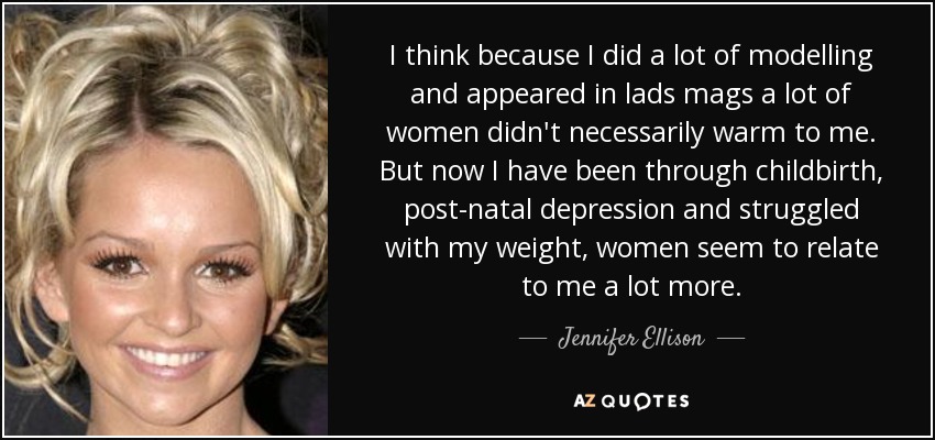 I think because I did a lot of modelling and appeared in lads mags a lot of women didn't necessarily warm to me. But now I have been through childbirth, post-natal depression and struggled with my weight, women seem to relate to me a lot more. - Jennifer Ellison