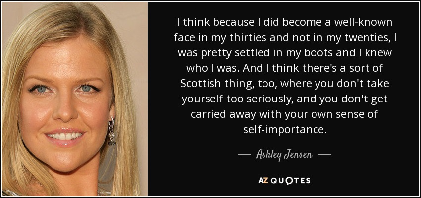 I think because I did become a well-known face in my thirties and not in my twenties, I was pretty settled in my boots and I knew who I was. And I think there's a sort of Scottish thing, too, where you don't take yourself too seriously, and you don't get carried away with your own sense of self-importance. - Ashley Jensen