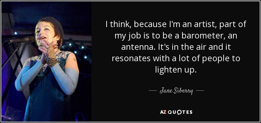 I think, because I'm an artist, part of my job is to be a barometer, an antenna. It's in the air and it resonates with a lot of people to lighten up. - Jane Siberry