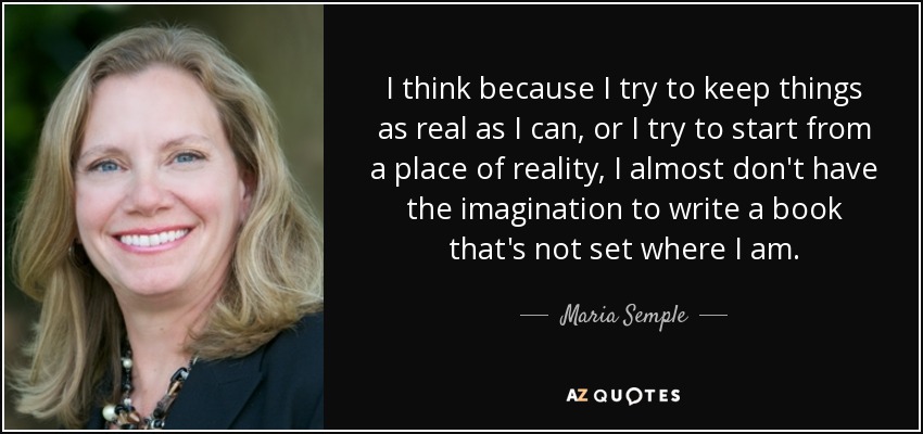 I think because I try to keep things as real as I can, or I try to start from a place of reality, I almost don't have the imagination to write a book that's not set where I am. - Maria Semple
