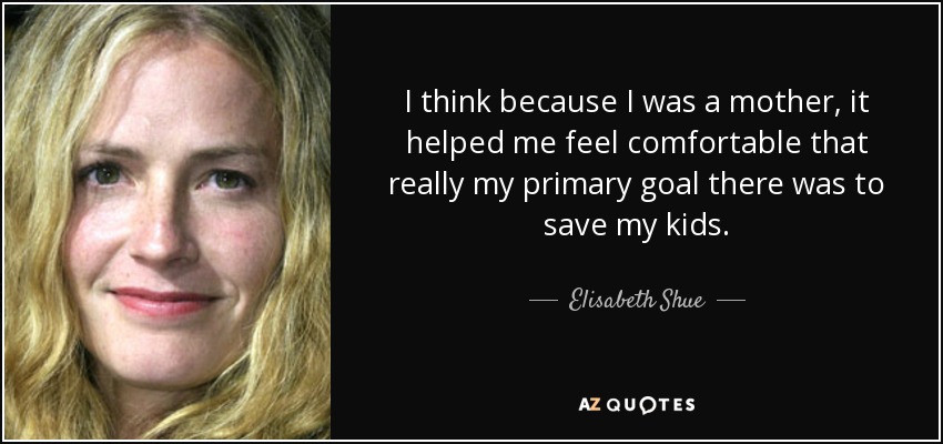 I think because I was a mother, it helped me feel comfortable that really my primary goal there was to save my kids. - Elisabeth Shue