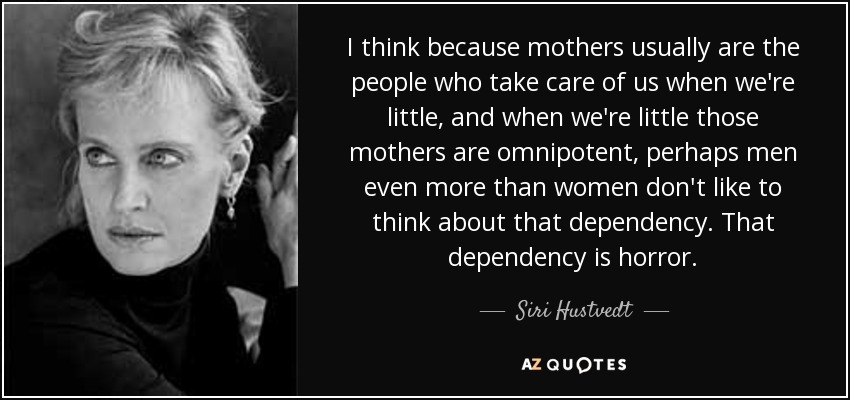 I think because mothers usually are the people who take care of us when we're little, and when we're little those mothers are omnipotent, perhaps men even more than women don't like to think about that dependency. That dependency is horror. - Siri Hustvedt