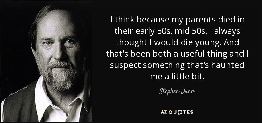 I think because my parents died in their early 50s, mid 50s, I always thought I would die young. And that's been both a useful thing and I suspect something that's haunted me a little bit. - Stephen Dunn