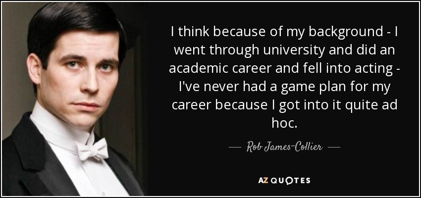 I think because of my background - I went through university and did an academic career and fell into acting - I've never had a game plan for my career because I got into it quite ad hoc. - Rob James-Collier