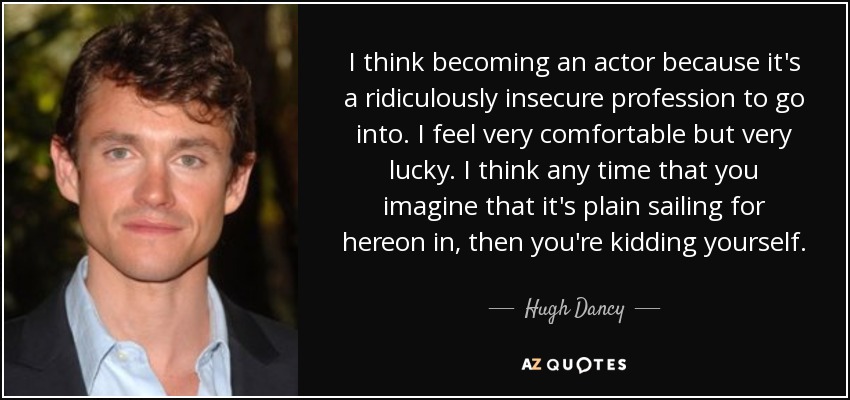 I think becoming an actor because it's a ridiculously insecure profession to go into. I feel very comfortable but very lucky. I think any time that you imagine that it's plain sailing for hereon in, then you're kidding yourself. - Hugh Dancy