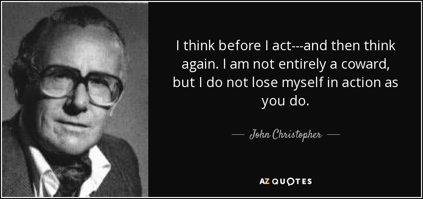 I think before I act---and then think again. I am not entirely a coward, but I do not lose myself in action as you do. - John Christopher