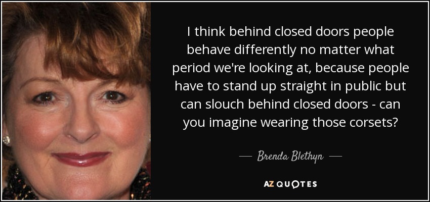 I think behind closed doors people behave differently no matter what period we're looking at, because people have to stand up straight in public but can slouch behind closed doors - can you imagine wearing those corsets? - Brenda Blethyn
