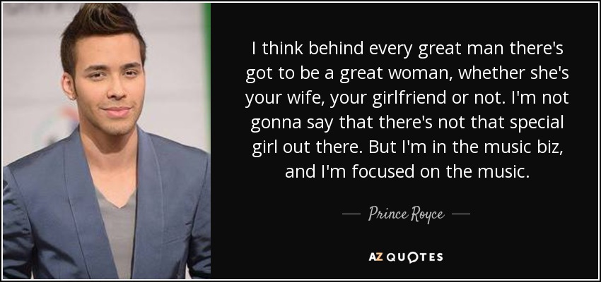 I think behind every great man there's got to be a great woman, whether she's your wife, your girlfriend or not. I'm not gonna say that there's not that special girl out there. But I'm in the music biz, and I'm focused on the music. - Prince Royce