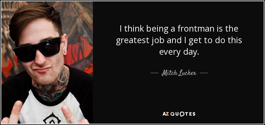 I think being a frontman is the greatest job and I get to do this every day. - Mitch Lucker