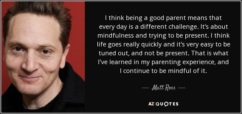 I think being a good parent means that every day is a different challenge. It's about mindfulness and trying to be present. I think life goes really quickly and it's very easy to be tuned out, and not be present. That is what I've learned in my parenting experience, and I continue to be mindful of it. - Matt Ross