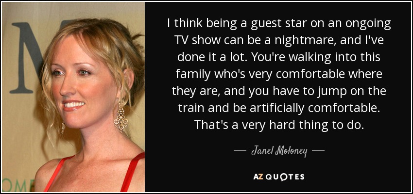 I think being a guest star on an ongoing TV show can be a nightmare, and I've done it a lot. You're walking into this family who's very comfortable where they are, and you have to jump on the train and be artificially comfortable. That's a very hard thing to do. - Janel Moloney