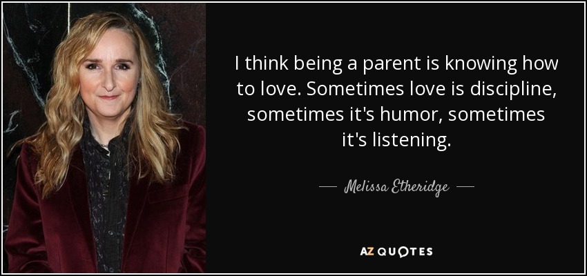 I think being a parent is knowing how to love. Sometimes love is discipline, sometimes it's humor, sometimes it's listening. - Melissa Etheridge