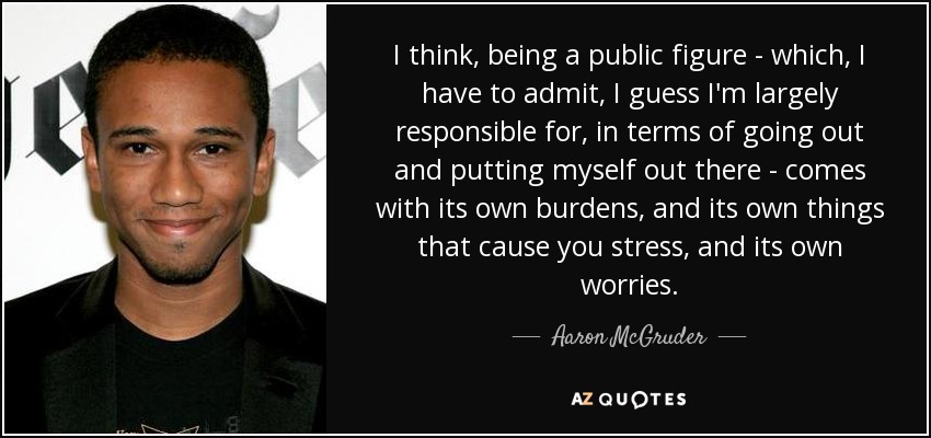 I think, being a public figure - which, I have to admit, I guess I'm largely responsible for, in terms of going out and putting myself out there - comes with its own burdens, and its own things that cause you stress, and its own worries. - Aaron McGruder