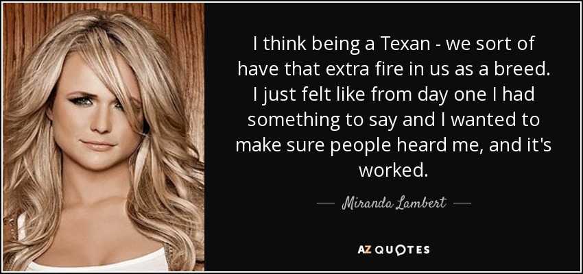 I think being a Texan - we sort of have that extra fire in us as a breed. I just felt like from day one I had something to say and I wanted to make sure people heard me, and it's worked. - Miranda Lambert