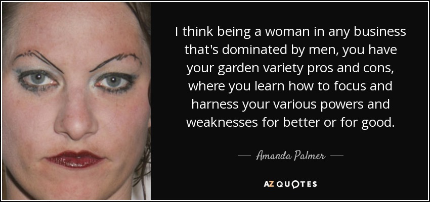 I think being a woman in any business that's dominated by men, you have your garden variety pros and cons, where you learn how to focus and harness your various powers and weaknesses for better or for good. - Amanda Palmer