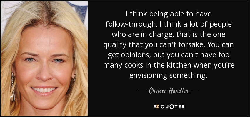 I think being able to have follow-through, I think a lot of people who are in charge, that is the one quality that you can't forsake. You can get opinions, but you can't have too many cooks in the kitchen when you're envisioning something. - Chelsea Handler