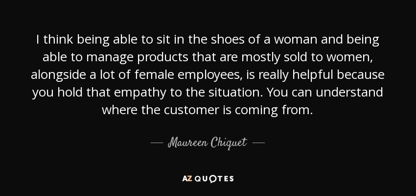 I think being able to sit in the shoes of a woman and being able to manage products that are mostly sold to women, alongside a lot of female employees, is really helpful because you hold that empathy to the situation. You can understand where the customer is coming from. - Maureen Chiquet