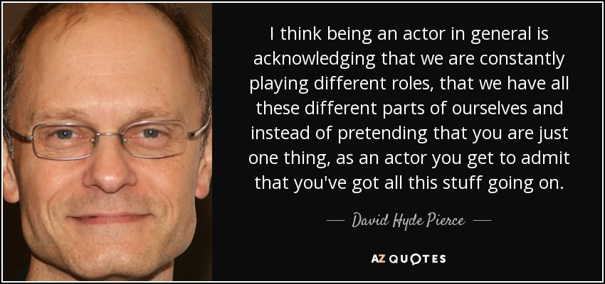 I think being an actor in general is acknowledging that we are constantly playing different roles, that we have all these different parts of ourselves and instead of pretending that you are just one thing, as an actor you get to admit that you've got all this stuff going on. - David Hyde Pierce