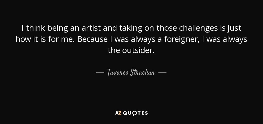 I think being an artist and taking on those challenges is just how it is for me. Because I was always a foreigner, I was always the outsider. - Tavares Strachan