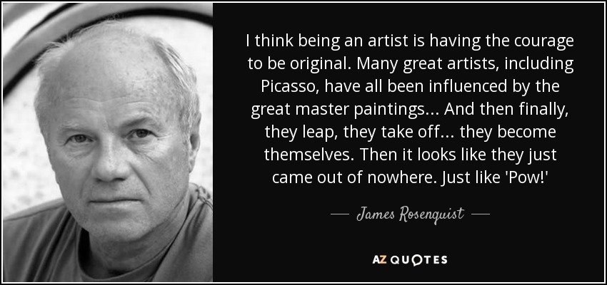 I think being an artist is having the courage to be original. Many great artists, including Picasso, have all been influenced by the great master paintings... And then finally, they leap, they take off... they become themselves. Then it looks like they just came out of nowhere. Just like 'Pow!' - James Rosenquist
