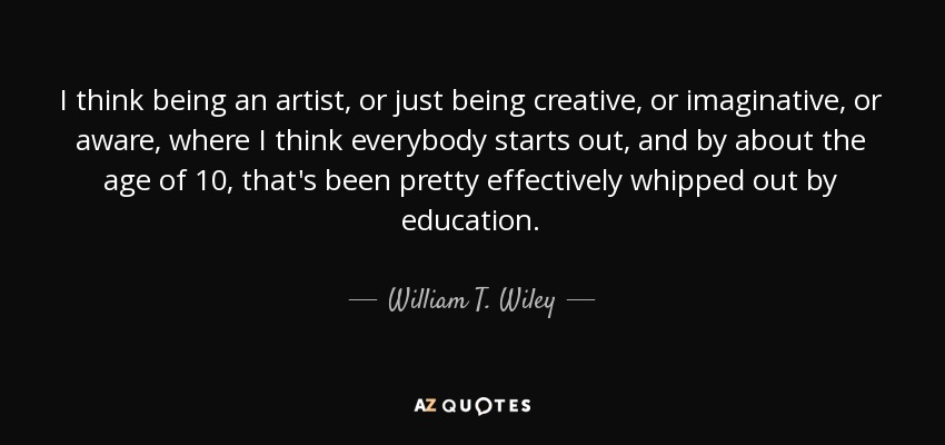 I think being an artist, or just being creative, or imaginative, or aware, where I think everybody starts out, and by about the age of 10, that's been pretty effectively whipped out by education. - William T. Wiley