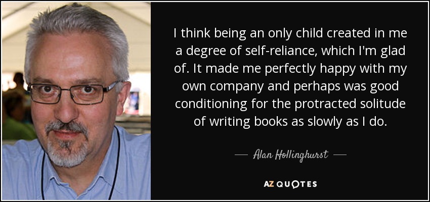 I think being an only child created in me a degree of self-reliance, which I'm glad of. It made me perfectly happy with my own company and perhaps was good conditioning for the protracted solitude of writing books as slowly as I do. - Alan Hollinghurst