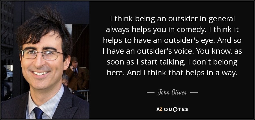 I think being an outsider in general always helps you in comedy. I think it helps to have an outsider's eye. And so I have an outsider's voice. You know, as soon as I start talking, I don't belong here. And I think that helps in a way. - John Oliver