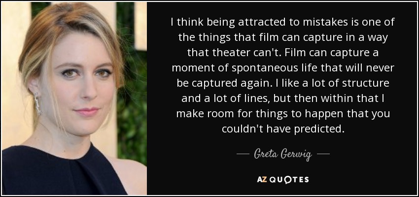 I think being attracted to mistakes is one of the things that film can capture in a way that theater can't. Film can capture a moment of spontaneous life that will never be captured again. I like a lot of structure and a lot of lines, but then within that I make room for things to happen that you couldn't have predicted. - Greta Gerwig