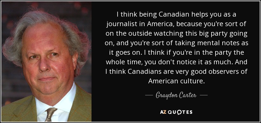 I think being Canadian helps you as a journalist in America, because you're sort of on the outside watching this big party going on, and you're sort of taking mental notes as it goes on. I think if you're in the party the whole time, you don't notice it as much. And I think Canadians are very good observers of American culture. - Graydon Carter