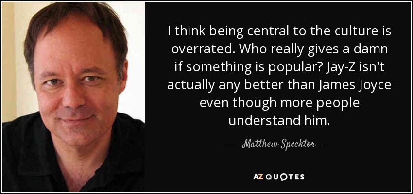 I think being central to the culture is overrated. Who really gives a damn if something is popular? Jay-Z isn't actually any better than James Joyce even though more people understand him. - Matthew Specktor