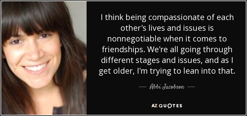 I think being compassionate of each other's lives and issues is nonnegotiable when it comes to friendships. We're all going through different stages and issues, and as I get older, I'm trying to lean into that. - Abbi Jacobson