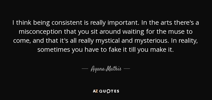 I think being consistent is really important. In the arts there's a misconception that you sit around waiting for the muse to come, and that it's all really mystical and mysterious. In reality, sometimes you have to fake it till you make it. - Ayana Mathis