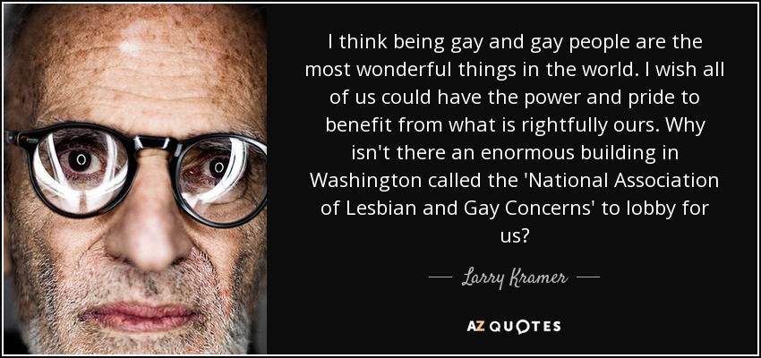 I think being gay and gay people are the most wonderful things in the world. I wish all of us could have the power and pride to benefit from what is rightfully ours. Why isn't there an enormous building in Washington called the 'National Association of Lesbian and Gay Concerns' to lobby for us? - Larry Kramer