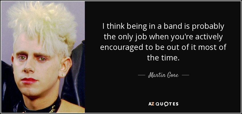 I think being in a band is probably the only job when you're actively encouraged to be out of it most of the time. - Martin Gore