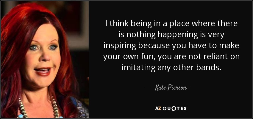I think being in a place where there is nothing happening is very inspiring because you have to make your own fun, you are not reliant on imitating any other bands. - Kate Pierson