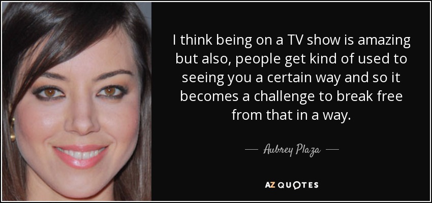 I think being on a TV show is amazing but also, people get kind of used to seeing you a certain way and so it becomes a challenge to break free from that in a way. - Aubrey Plaza