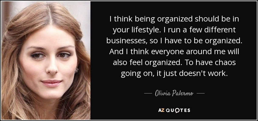 I think being organized should be in your lifestyle. I run a few different businesses, so I have to be organized. And I think everyone around me will also feel organized. To have chaos going on, it just doesn't work. - Olivia Palermo