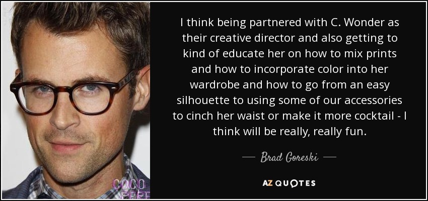 I think being partnered with C. Wonder as their creative director and also getting to kind of educate her on how to mix prints and how to incorporate color into her wardrobe and how to go from an easy silhouette to using some of our accessories to cinch her waist or make it more cocktail - I think will be really, really fun. - Brad Goreski