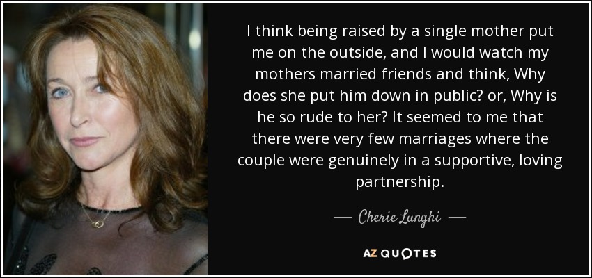 I think being raised by a single mother put me on the outside, and I would watch my mothers married friends and think, Why does she put him down in public? or, Why is he so rude to her? It seemed to me that there were very few marriages where the couple were genuinely in a supportive, loving partnership. - Cherie Lunghi