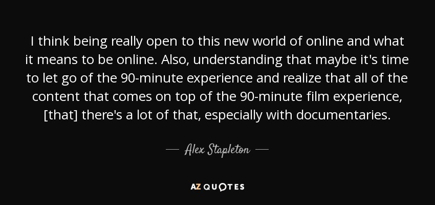 I think being really open to this new world of online and what it means to be online. Also, understanding that maybe it's time to let go of the 90-minute experience and realize that all of the content that comes on top of the 90-minute film experience, [that] there's a lot of that, especially with documentaries. - Alex Stapleton